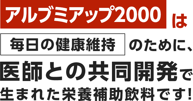 アルブミアップ2000は毎日の健康維持のために、医師との共同開発で生まれた栄養補助飲料です！