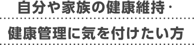 自分や家族の健康維持・健康管理に気を付けたい方